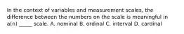 In the context of variables and measurement scales, the difference between the numbers on the scale is meaningful in a(n) _____ scale. A. nominal B. ordinal C. interval D. cardinal