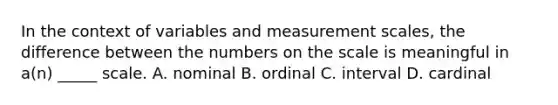 In the context of variables and measurement scales, the difference between the numbers on the scale is meaningful in a(n) _____ scale. A. nominal B. ordinal C. interval D. cardinal