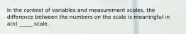 In the context of variables and measurement scales, the difference between the numbers on the scale is meaningful in a(n) _____ scale.