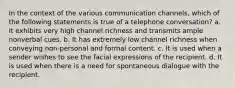 In the context of the various communication channels, which of the following statements is true of a telephone conversation? a. It exhibits very high channel richness and transmits ample nonverbal cues. b. It has extremely low channel richness when conveying non-personal and formal content. c. It is used when a sender wishes to see the facial expressions of the recipient. d. It is used when there is a need for spontaneous dialogue with the recipient.