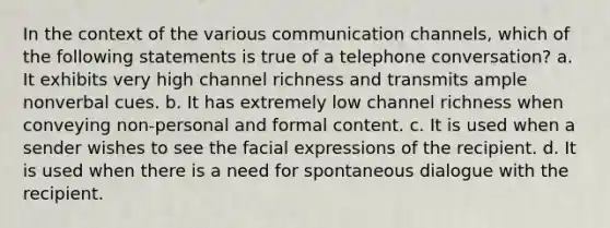 In the context of the various communication channels, which of the following statements is true of a telephone conversation? a. It exhibits very high channel richness and transmits ample nonverbal cues. b. It has extremely low channel richness when conveying non-personal and formal content. c. It is used when a sender wishes to see the facial expressions of the recipient. d. It is used when there is a need for spontaneous dialogue with the recipient.