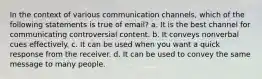 In the context of various communication channels, which of the following statements is true of email? a. It is the best channel for communicating controversial content. b. It conveys nonverbal cues effectively. c. It can be used when you want a quick response from the receiver. d. It can be used to convey the same message to many people.