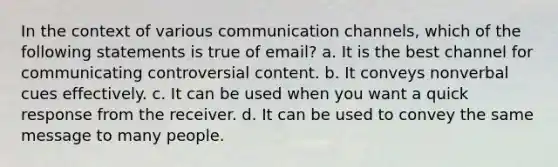 In the context of various communication channels, which of the following statements is true of email? a. It is the best channel for communicating controversial content. b. It conveys nonverbal cues effectively. c. It can be used when you want a quick response from the receiver. d. It can be used to convey the same message to many people.