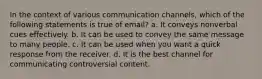 In the context of various communication channels, which of the following statements is true of email? a. It conveys nonverbal cues effectively. b. It can be used to convey the same message to many people. c. It can be used when you want a quick response from the receiver. d. It is the best channel for communicating controversial content.