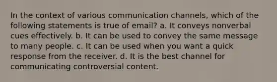 In the context of various communication channels, which of the following statements is true of email? a. It conveys nonverbal cues effectively. b. It can be used to convey the same message to many people. c. It can be used when you want a quick response from the receiver. d. It is the best channel for communicating controversial content.