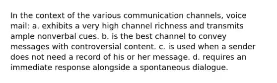 In the context of the various communication channels, voice mail: a. exhibits a very high channel richness and transmits ample nonverbal cues. b. is the best channel to convey messages with controversial content. c. is used when a sender does not need a record of his or her message. d. requires an immediate response alongside a spontaneous dialogue.