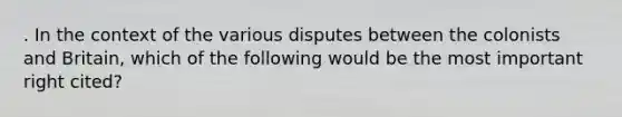 . In the context of the various disputes between the colonists and Britain, which of the following would be the most important right cited?