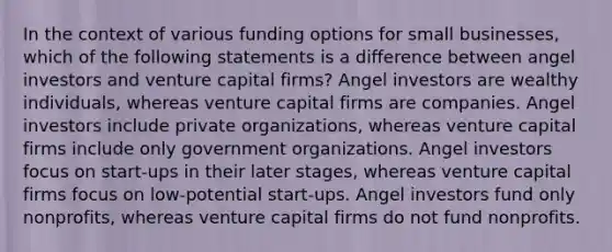 In the context of various funding options for small businesses, which of the following statements is a difference between angel investors and venture capital firms? Angel investors are wealthy individuals, whereas venture capital firms are companies. Angel investors include private organizations, whereas venture capital firms include only government organizations. Angel investors focus on start-ups in their later stages, whereas venture capital firms focus on low-potential start-ups. Angel investors fund only nonprofits, whereas venture capital firms do not fund nonprofits.