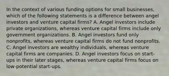 In the context of various funding options for small businesses, which of the following statements is a difference between angel investors and venture capital firms? A. Angel investors include private organizations, whereas venture capital firms include only government organizations. B. Angel investors fund only nonprofits, whereas venture capital firms do not fund nonprofits. C. Angel investors are wealthy individuals, whereas venture capital firms are companies. D. Angel investors focus on start-ups in their later stages, whereas venture capital firms focus on low-potential start-ups.