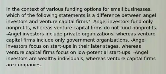 In the context of various funding options for small businesses, which of the following statements is a difference between angel investors and venture capital firms? -Angel investors fund only nonprofits, whereas venture capital firms do not fund nonprofits. -Angel investors include private organizations, whereas venture capital firms include only government organizations. -Angel investors focus on start-ups in their later stages, whereas venture capital firms focus on low-potential start-ups. -Angel investors are wealthy individuals, whereas venture capital firms are companies.