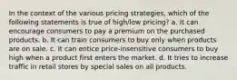 In the context of the various pricing strategies, which of the following statements is true of high/low pricing? a. It can encourage consumers to pay a premium on the purchased products. b. It can train consumers to buy only when products are on sale. c. It can entice price-insensitive consumers to buy high when a product first enters the market. d. It tries to increase traffic in retail stores by special sales on all products.