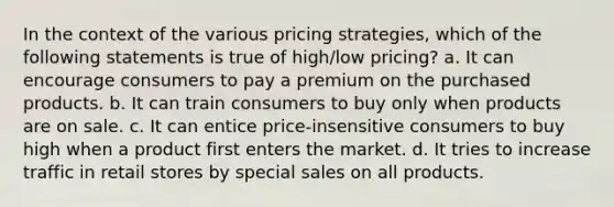 In the context of the various pricing strategies, which of the following statements is true of high/low pricing? a. It can encourage consumers to pay a premium on the purchased products. b. It can train consumers to buy only when products are on sale. c. It can entice price-insensitive consumers to buy high when a product first enters the market. d. It tries to increase traffic in retail stores by special sales on all products.