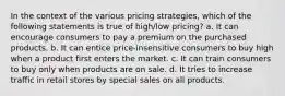 In the context of the various pricing strategies, which of the following statements is true of high/low pricing? a. It can encourage consumers to pay a premium on the purchased products. b. It can entice price-insensitive consumers to buy high when a product first enters the market. c. It can train consumers to buy only when products are on sale. d. It tries to increase traffic in retail stores by special sales on all products.