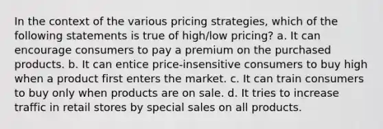 In the context of the various pricing strategies, which of the following statements is true of high/low pricing? a. It can encourage consumers to pay a premium on the purchased products. b. It can entice price-insensitive consumers to buy high when a product first enters the market. c. It can train consumers to buy only when products are on sale. d. It tries to increase traffic in retail stores by special sales on all products.