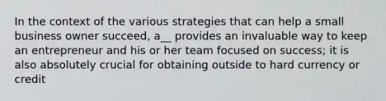 In the context of the various strategies that can help a small business owner succeed, a__ provides an invaluable way to keep an entrepreneur and his or her team focused on success; it is also absolutely crucial for obtaining outside to hard currency or credit