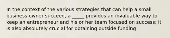 In the context of the various strategies that can help a small business owner succeed, a _____ provides an invaluable way to keep an entrepreneur and his or her team focused on success; it is also absolutely crucial for obtaining outside funding