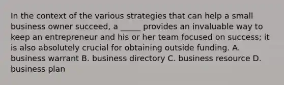 In the context of the various strategies that can help a small business owner succeed, a _____ provides an invaluable way to keep an entrepreneur and his or her team focused on success; it is also absolutely crucial for obtaining outside funding. A. business warrant B. business directory C. business resource D. business plan