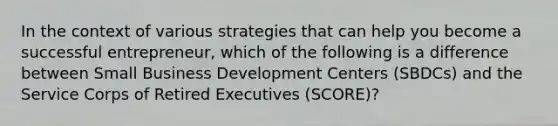 In the context of various strategies that can help you become a successful entrepreneur, which of the following is a difference between Small Business Development Centers (SBDCs) and the Service Corps of Retired Executives (SCORE)?