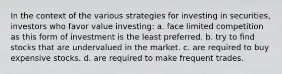 In the context of the various strategies for investing in securities, investors who favor value investing: a. face limited competition as this form of investment is the least preferred. b. try to find stocks that are undervalued in the market. c. are required to buy expensive stocks. d. are required to make frequent trades.