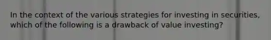 In the context of the various strategies for investing in securities, which of the following is a drawback of value investing?