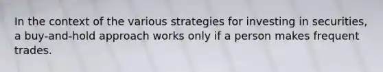 In the context of the various strategies for investing in securities, a buy-and-hold approach works only if a person makes frequent trades.