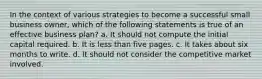 In the context of various strategies to become a successful small business owner, which of the following statements is true of an effective business plan? a. It should not compute the initial capital required. b. It is less than five pages. c. It takes about six months to write. d. It should not consider the competitive market involved.