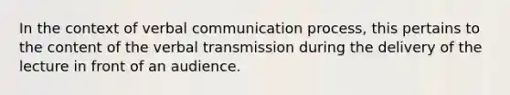 In the context of verbal communication process, this pertains to the content of the verbal transmission during the delivery of the lecture in front of an audience.