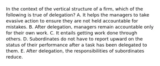 In the context of the vertical structure of a firm, which of the following is true of delegation? A. It helps the managers to take evasive action to ensure they are not held accountable for mistakes. B. After delegation, managers remain accountable only for their own work. C. It entails getting work done through others. D. Subordinates do not have to report upward on the status of their performance after a task has been delegated to them. E. After delegation, the responsibilities of subordinates reduce.