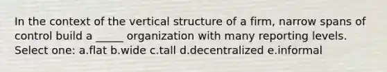 In the context of the vertical structure of a firm, narrow spans of control build a _____ organization with many reporting levels. Select one: a.flat b.wide c.tall d.decentralized e.informal