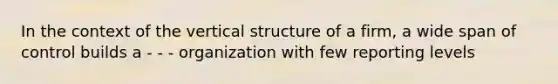 In the context of the vertical structure of a firm, a wide span of control builds a - - - organization with few reporting levels