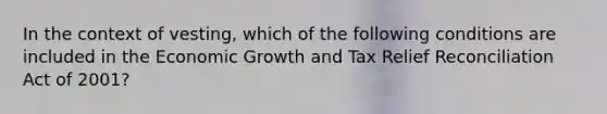 In the context of vesting, which of the following conditions are included in the Economic Growth and Tax Relief Reconciliation Act of 2001?