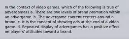 In the context of video games, which of the following is true of advergames? a. There are two levels of brand promotion within an advergame. b. The advergame content centers around a brand. c. It is the concept of showing ads at the end of a video game. d. Repeated display of advergames has a positive effect on players' attitudes toward a brand.