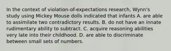 In the context of violation-of-expectations research, Wynn's study using Mickey Mouse dolls indicated that infants A. are able to assimilate two contradictory results. B. do not have an innate rudimentary ability to subtract. C. acquire reasoning abilities very late into their childhood. D. are able to discriminate between small sets of numbers.