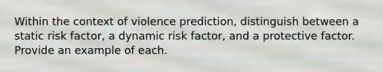 Within the context of violence prediction, distinguish between a static risk factor, a dynamic risk factor, and a protective factor. Provide an example of each.