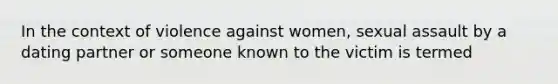 In the context of violence against women, sexual assault by a dating partner or someone known to the victim is termed