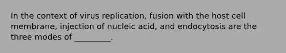 In the context of virus replication, fusion with the host cell membrane, injection of nucleic acid, and endocytosis are the three modes of _________.