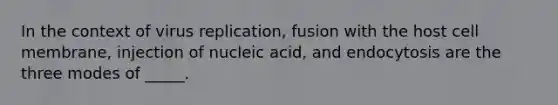 In the context of virus replication, fusion with the host cell membrane, injection of nucleic acid, and endocytosis are the three modes of _____.