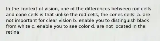 In the context of vision, one of the differences between rod cells and cone cells is that unlike the rod cells, the cones cells: a. are not important for clear vision b. enable you to distinguish black from white c. enable you to see color d. are not located in the retina