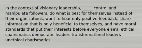 In the context of visionary leadership, _____ control and manipulate followers, do what is best for themselves instead of their organizations, want to hear only positive feedback, share information that is only beneficial to themselves, and have moral standards that put their interests before everyone else's. ethical charismatics democratic leaders transformational leaders unethical charismatics