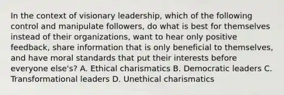 In the context of visionary leadership, which of the following control and manipulate followers, do what is best for themselves instead of their organizations, want to hear only positive feedback, share information that is only beneficial to themselves, and have moral standards that put their interests before everyone else's? A. Ethical charismatics B. Democratic leaders C. Transformational leaders D. Unethical charismatics