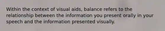 Within the context of visual aids, balance refers to the relationship between the information you present orally in your speech and the information presented visually.