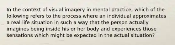 In the context of visual imagery in mental practice, which of the following refers to the process where an individual approximates a real-life situation in such a way that the person actually imagines being inside his or her body and experiences those sensations which might be expected in the actual situation?