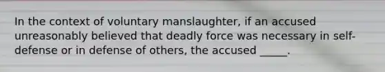 In the context of voluntary manslaughter, if an accused unreasonably believed that deadly force was necessary in self-defense or in defense of others, the accused _____.