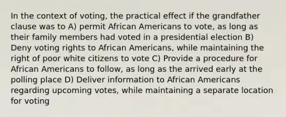 In the context of voting, the practical effect if the grandfather clause was to A) permit African Americans to vote, as long as their family members had voted in a presidential election B) Deny voting rights to African Americans, while maintaining the right of poor white citizens to vote C) Provide a procedure for African Americans to follow, as long as the arrived early at the polling place D) Deliver information to African Americans regarding upcoming votes, while maintaining a separate location for voting