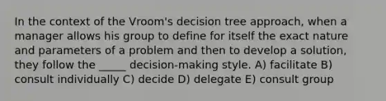 In the context of the Vroom's decision tree approach, when a manager allows his group to define for itself the exact nature and parameters of a problem and then to develop a solution, they follow the _____ decision-making style. A) facilitate B) consult individually C) decide D) delegate E) consult group