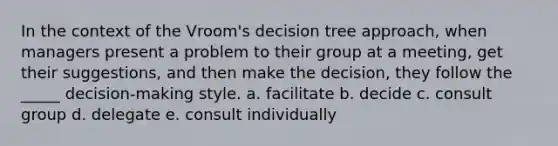 In the context of the Vroom's decision tree approach, when managers present a problem to their group at a meeting, get their suggestions, and then make the decision, they follow the _____ decision-making style. a. facilitate b. decide c. consult group d. delegate e. consult individually