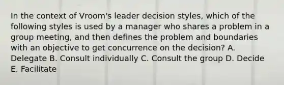 In the context of Vroom's leader decision styles, which of the following styles is used by a manager who shares a problem in a group meeting, and then defines the problem and boundaries with an objective to get concurrence on the decision? A. Delegate B. Consult individually C. Consult the group D. Decide E. Facilitate