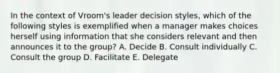 In the context of Vroom's leader decision styles, which of the following styles is exemplified when a manager makes choices herself using information that she considers relevant and then announces it to the group? A. Decide B. Consult individually C. Consult the group D. Facilitate E. Delegate