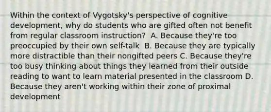 Within the context of Vygotsky's perspective of cognitive development, why do students who are gifted often not benefit from regular classroom instruction? ﻿ A. Because they're too preoccupied by their own self-talk ﻿ B. Because they are typically more distractible than their nongifted peers C. Because they're too busy thinking about things they learned from their outside reading to want to learn material presented in the classroom D. Because they aren't working within their zone of proximal development