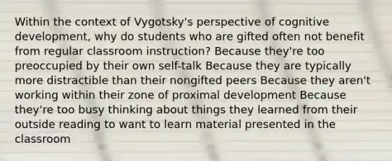 Within the context of Vygotsky's perspective of cognitive development, why do students who are gifted often not benefit from regular classroom instruction? Because they're too preoccupied by their own self-talk Because they are typically more distractible than their nongifted peers Because they aren't working within their zone of proximal development Because they're too busy thinking about things they learned from their outside reading to want to learn material presented in the classroom